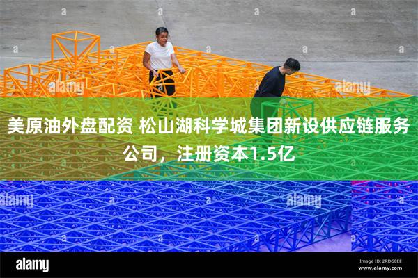 美原油外盘配资 松山湖科学城集团新设供应链服务公司，注册资本1.5亿