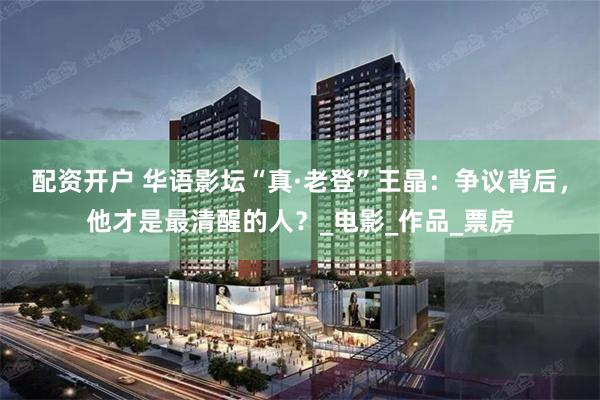 配资开户 华语影坛“真·老登”王晶：争议背后，他才是最清醒的人？_电影_作品_票房