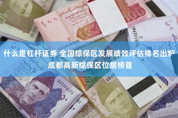 什么是杠杆证券 全国综保区发展绩效评估排名出炉 成都高新综保区位居榜首