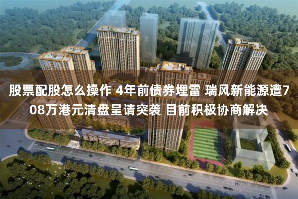 股票配股怎么操作 4年前债券埋雷 瑞风新能源遭708万港元清盘呈请突袭 目前积极协商解决