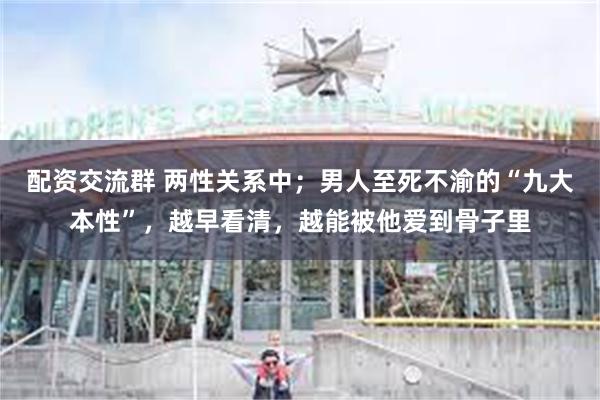 配资交流群 两性关系中；男人至死不渝的“九大本性”，越早看清，越能被他爱到骨子里