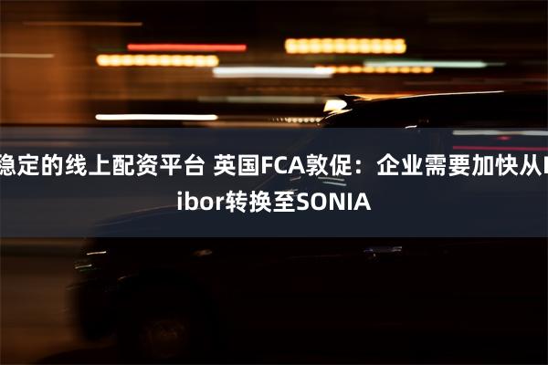 稳定的线上配资平台 英国FCA敦促：企业需要加快从Libor转换至SONIA